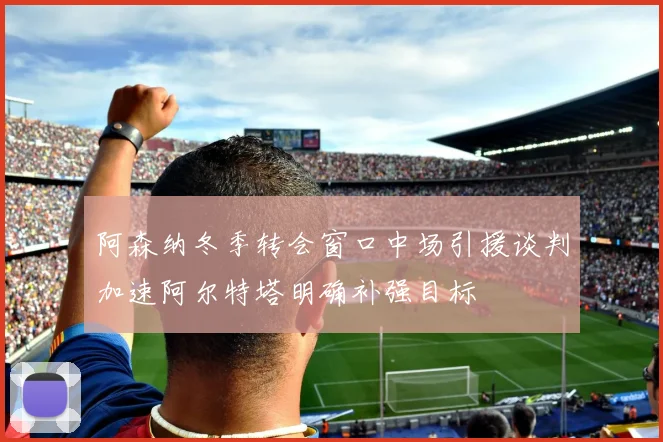 阿森纳冬季转会窗口中场引援谈判加速阿尔特塔明确补强目标