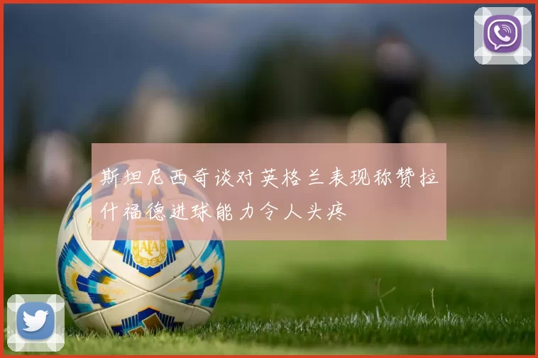 斯坦尼西奇谈对英格兰表现称赞拉什福德进球能力令人头疼