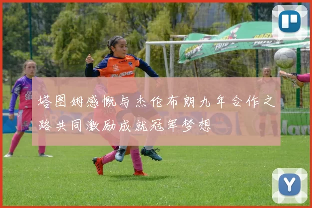 塔图姆感慨与杰伦布朗九年合作之路共同激励成就冠军梦想