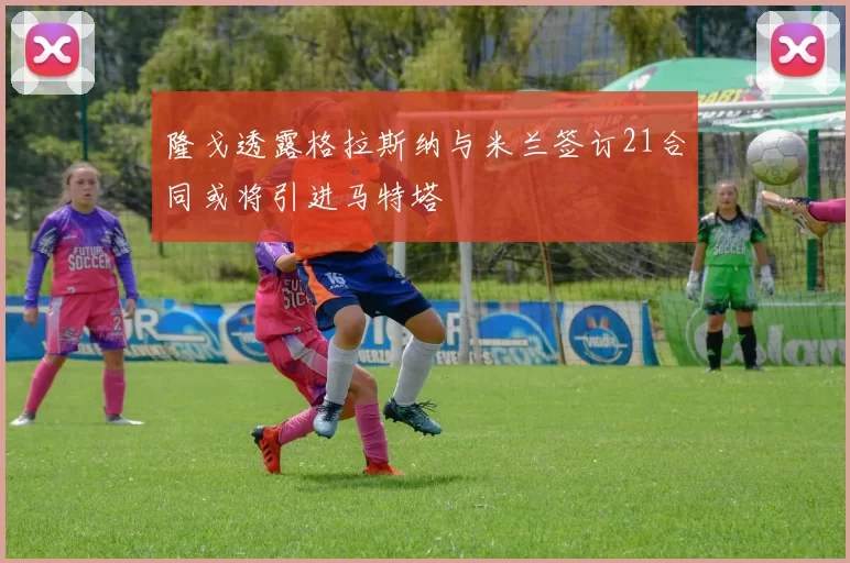 隆戈透露格拉斯纳与米兰签订21合同或将引进马特塔