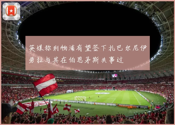 英媒称利物浦有望签下扎巴尔尼伊劳拉与其在伯恩茅斯共事过