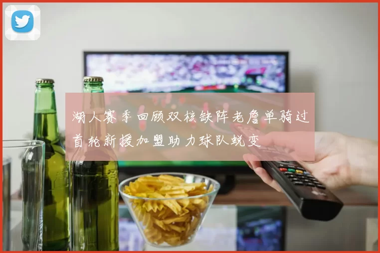湖人赛季回顾双核缺阵老詹单骑过首轮新援加盟助力球队蜕变