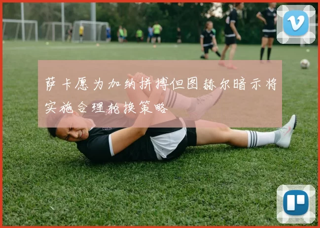 萨卡愿为加纳拼搏但图赫尔暗示将实施合理轮换策略