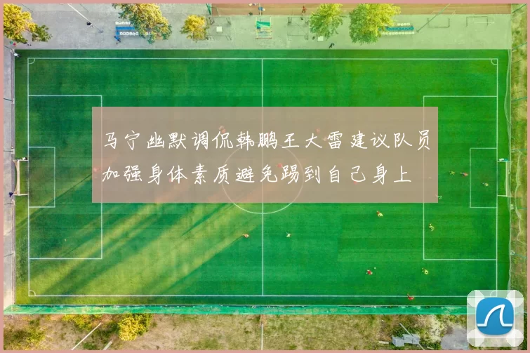 马宁幽默调侃韩鹏王大雷建议队员加强身体素质避免踢到自己身上