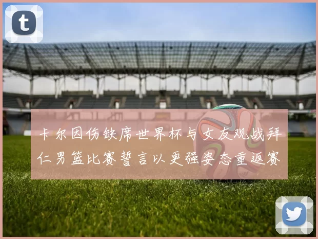 卡尔因伤缺席世界杯与女友观战拜仁男篮比赛誓言以更强姿态重返赛场
