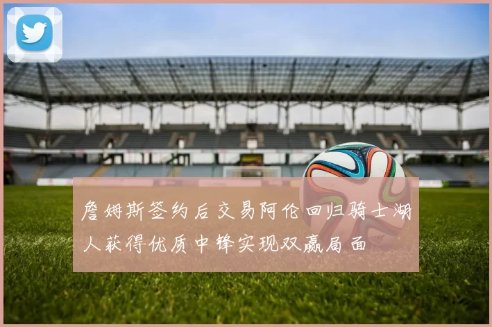 詹姆斯签约后交易阿伦回归骑士湖人获得优质中锋实现双赢局面