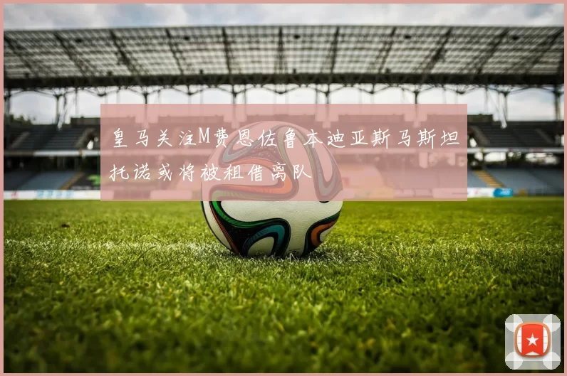 皇马关注M费恩佐鲁本迪亚斯马斯坦托诺或将被租借离队