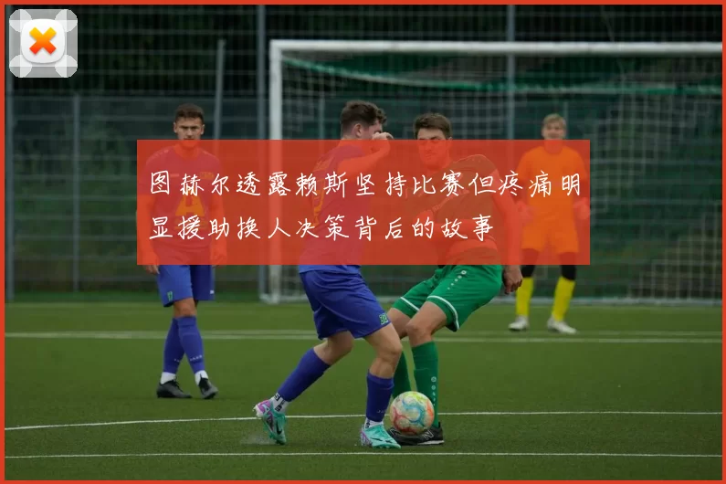 图赫尔透露赖斯坚持比赛但疼痛明显援助换人决策背后的故事