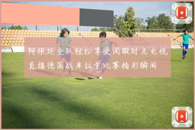 阿根廷全队轻松享受闲暇时光电视直播德国战库拉索比赛精彩瞬间