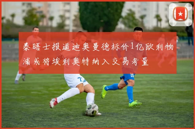 泰晤士报道迪奥曼德标价1亿欧利物浦或将埃利奥特纳入交易考量
