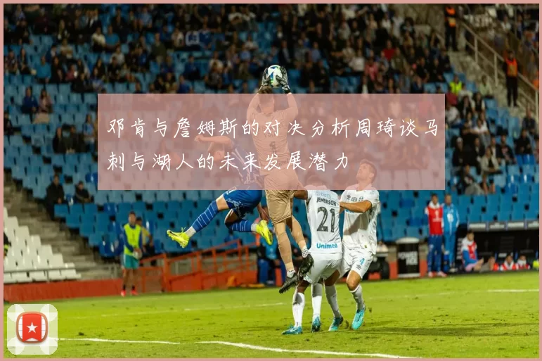 邓肯与詹姆斯的对决分析周琦谈马刺与湖人的未来发展潜力