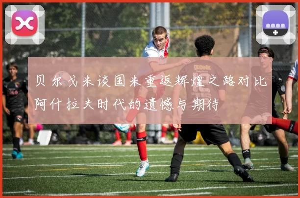 贝尔戈米谈国米重返辉煌之路对比阿什拉夫时代的遗憾与期待