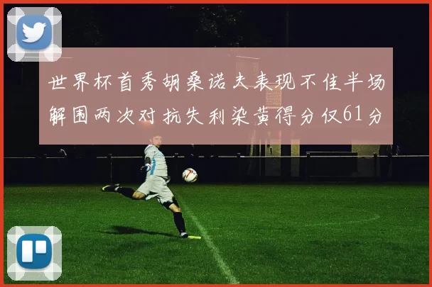 世界杯首秀胡桑诺夫表现不佳半场解围两次对抗失利染黄得分仅61分