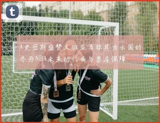 A史密斯盛赞文班亚马称其为法国的乔丹NBA未来的门面与票房保障