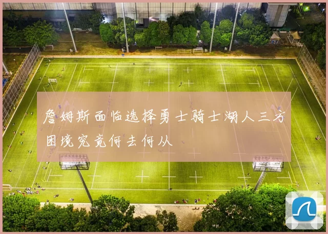 詹姆斯面临选择勇士骑士湖人三方困境究竟何去何从