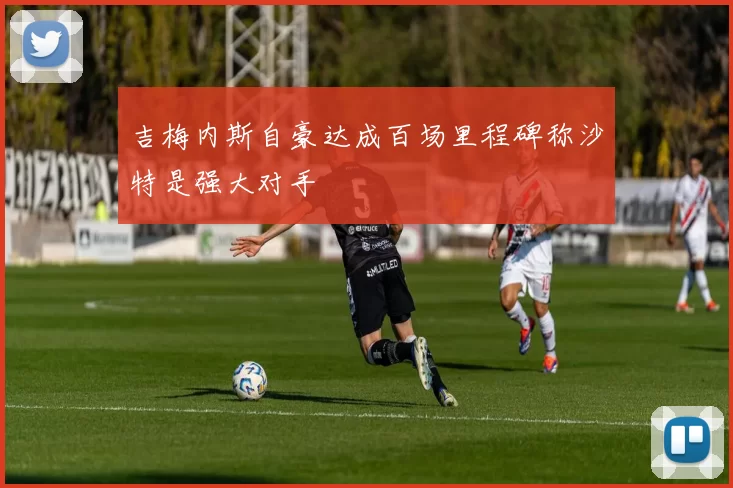吉梅内斯自豪达成百场里程碑称沙特是强大对手