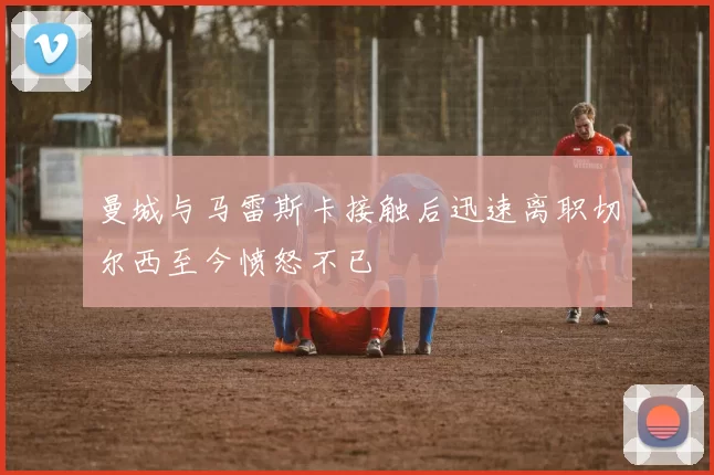 曼城与马雷斯卡接触后迅速离职切尔西至今愤怒不已
