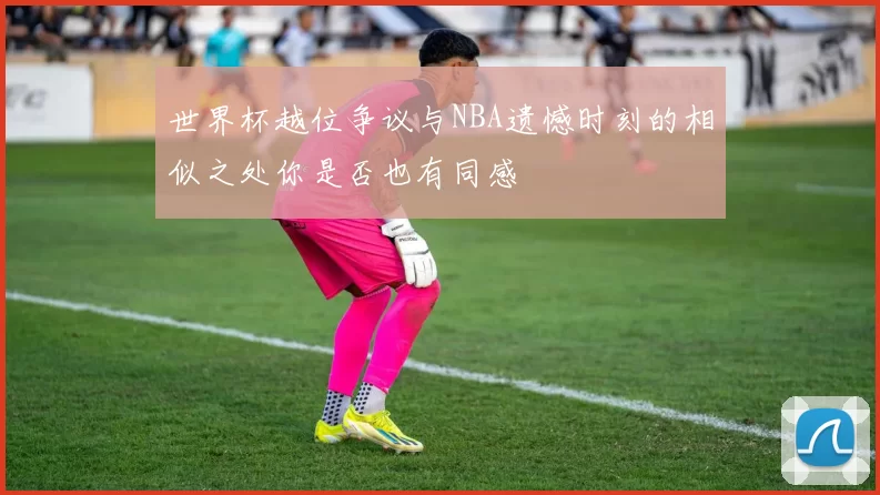 世界杯越位争议与NBA遗憾时刻的相似之处你是否也有同感