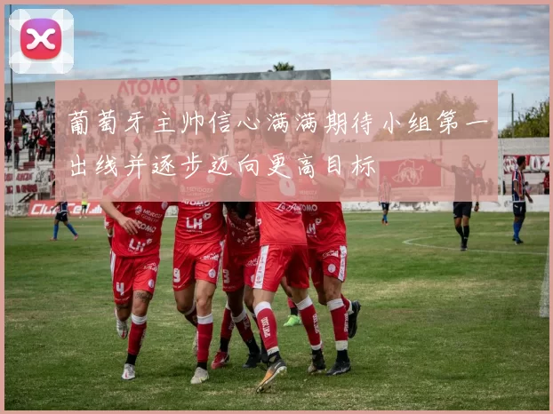 葡萄牙主帅信心满满期待小组第一出线并逐步迈向更高目标