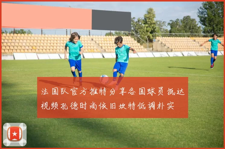 法国队官方推特分享各国球员抵达视频孔德时尚依旧坎特低调朴实
