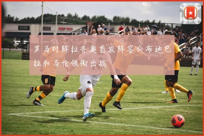 罗马对阵拉齐奥首发阵容公布迪巴拉和马伦领衔出战
