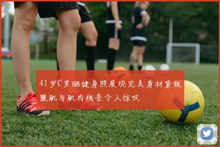 41岁C罗晒健身照展现完美身材紧致腹肌与肌肉线条令人惊叹