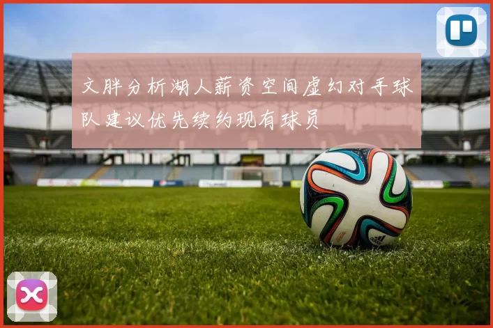 文胖分析湖人薪资空间虚幻对手球队建议优先续约现有球员