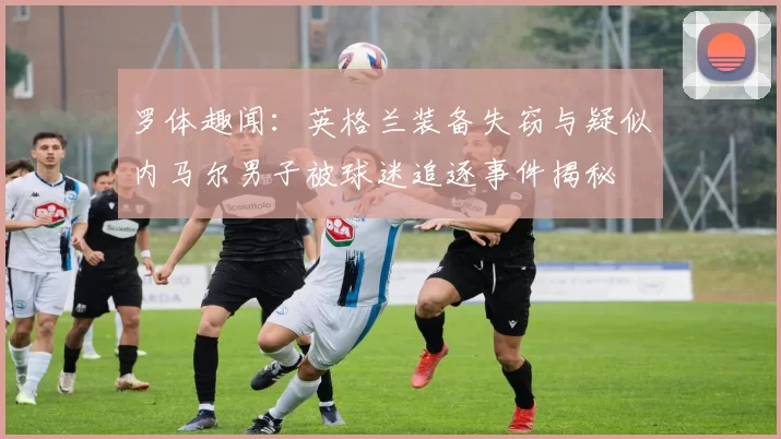 罗体趣闻:英格兰装备失窃与疑似内马尔男子被球迷追逐事件揭秘
